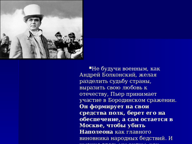 Не будучи военным, как Андрей Болконский, желая разделить судьбу страны, выразить свою любовь к отечеству, Пьер принимает участие в Бородинском сражении. Он формирует на свои средства полк, берет его на обеспечение, а сам остается в Москве, чтобы убить Наполеона как главного виновника народных бедствий. И именно здесь мы видим, как раскрывается в полной мере доброта Пьера. 