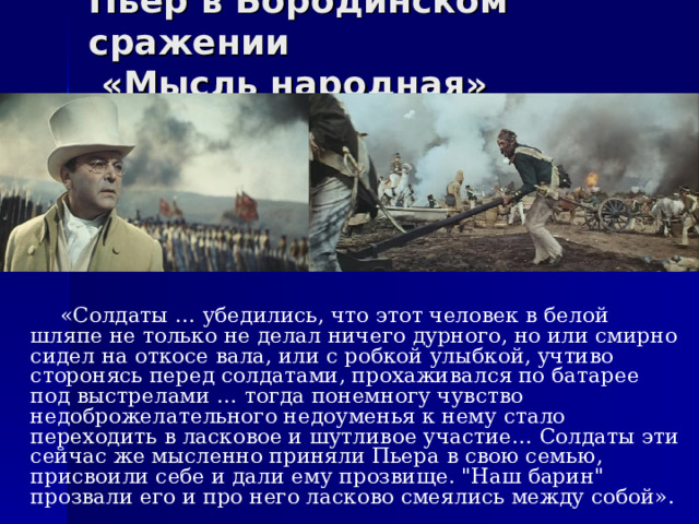 Пьер в Бородинском сражении  «Мысль народная»  «Солдаты … убедились, что этот человек в белой шляпе не только не делал ничего дурного, но или смирно сидел на откосе вала, или с робкой улыбкой, учтиво сторонясь перед солдатами, прохаживался по батарее под выстрелами … тогда понемногу чувство недоброжелательного недоуменья к нему стало переходить в ласковое и шутливое участие… Солдаты эти сейчас же мысленно приняли Пьера в свою семью, присвоили себе и дали ему прозвище. 