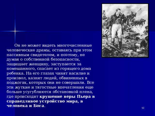 Он не может видеть многочисленные человеческие драмы, оставаясь при этом пассивным свидетелем, и поэтому, не думая о собственной безопасности, защищает женщину, заступается за помешанного, спасает из горящего дома ребенка. На его глазах чинят насилие и произвол, казнят людей, обвиненных в поджогах, которых они не совершали. Все эти жуткие и тягостные впечатления еще больше усугубляются обстановкой плена, где происходит крушение веры Пьера в справедливое устройство мира, в человека и Бога .   