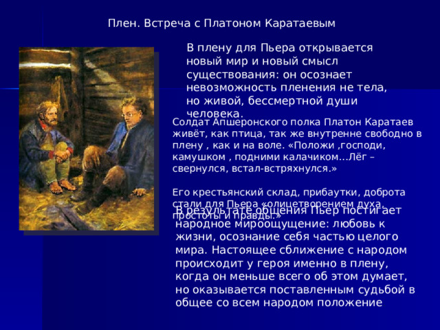 Плен. Встреча с Платоном Каратаевым В плену для Пьера открывается новый мир и новый смысл существования: он осознает невозможность пленения не тела, но живой, бессмертной души человека. Солдат Апшеронского полка Платон Каратаев живёт, как птица, так же внутренне свободно в плену , как и на воле. «Положи ,господи, камушком , подними калачиком…Лёг –свернулся, встал-встряхнулся.» Его крестьянский склад, прибаутки, доброта стали для Пьера «олицетворением духа, простоты и правды.» В результате общения Пьер постигает народное мироощущение: любовь к жизни, осознание себя частью целого мира. Настоящее сближение с народом происходит у героя именно в плену, когда он меньше всего об этом думает, но оказывается поставленным судьбой в общее со всем народом положение .  