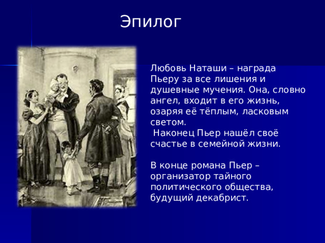 Эпилог Любовь Наташи – награда Пьеру за все лишения и душевные мучения. Она, словно ангел, входит в его жизнь, озаряя её тёплым, ласковым светом.  Наконец Пьер нашёл своё счастье в семейной жизни. В конце романа Пьер – организатор тайного политического общества, будущий декабрист.  