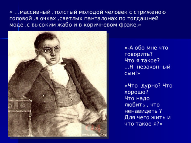 « …массивный ,толстый молодой человек с стриженою головой ,в очках ,светлых панталонах по тогдашней моде ,с высоким жабо и в коричневом фраке.» «-А обо мне что говорить? Что я такое? ...Я незаконный сын!» «Что дурно? Что хорошо? Что надо любить , что ненавидеть ? Для чего жить и что такое я?»  