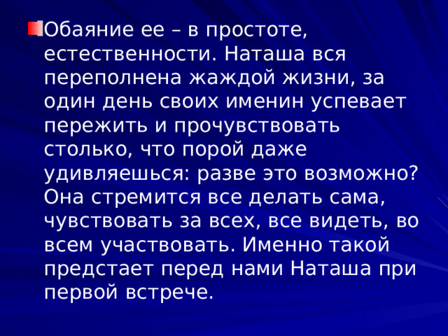 Обаяние ее – в простоте, естественности. Наташа вся переполнена жаждой жизни, за один день своих именин успевает пережить и прочувствовать столько, что порой даже удивляешься: разве это возможно? Она стремится все делать сама, чувствовать за всех, все видеть, во всем участвовать. Именно такой предстает перед нами Наташа при первой встрече. 