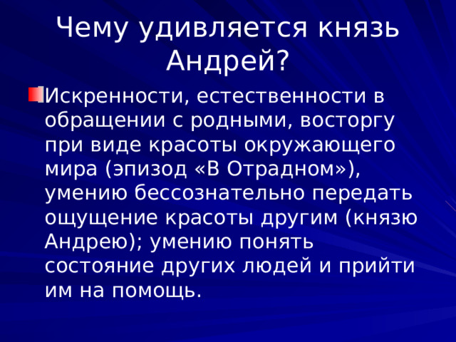 Чему удивляется князь Андрей? Искренности, естественности в обращении с родными, восторгу при виде красоты окружающего мира (эпизод «В Отрадном»), умению бессознательно передать ощущение красоты другим (князю Андрею); умению понять состояние других людей и прийти им на помощь. 