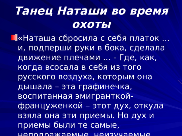  Танец Наташи во время охоты   «Наташа сбросила с себя платок …и, подперши руки в бока, сделала движение плечами … - Где, как, когда всосала в себя из того русского воздуха, которым она дышала – эта графинечка, воспитанная эмигранткой-француженкой – этот дух, откуда взяла она эти приемы. Но дух и приемы были те самые, неподражаемые, неизучаемые, русские». 