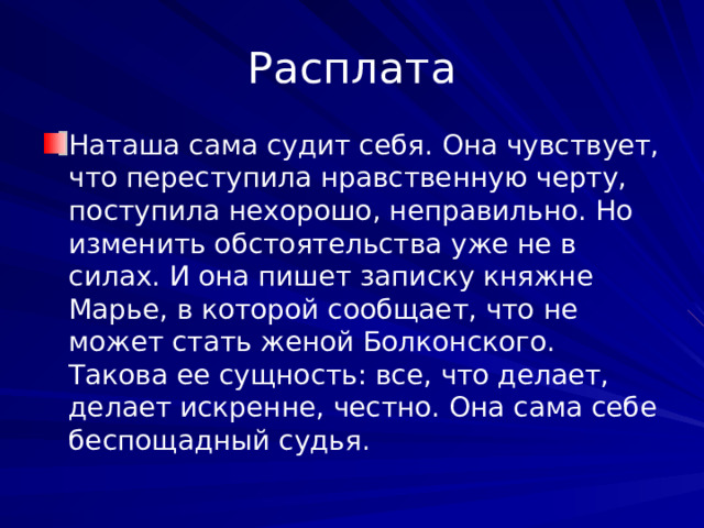 Расплата Наташа сама судит себя. Она чувствует, что переступила нравственную черту, поступила нехорошо, неправильно. Но изменить обстоятельства уже не в силах. И она пишет записку княжне Марье, в которой сообщает, что не может стать женой Болконского. Такова ее сущность: все, что делает, делает искренне, честно. Она сама себе беспощадный судья. 