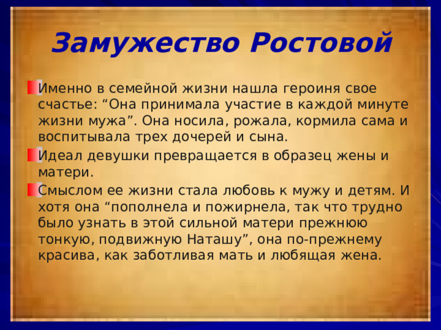 Замужество Ростовой Именно в семейной жизни нашла героиня свое счастье: “Она принимала участие в каждой минуте жизни мужа”. Она носила, рожала, кормила сама и воспитывала трех дочерей и сына. Идеал девушки превращается в образец жены и матери. Смыслом ее жизни стала любовь к мужу и детям. И хотя она “пополнела и пожирнела, так что трудно было узнать в этой сильной матери прежнюю тонкую, подвижную Наташу”, она по-прежнему красива, как заботливая мать и любящая жена. 