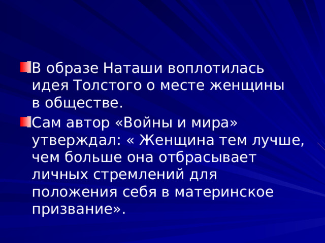 В образе Наташи воплотилась идея Толстого о месте женщины в обществе. Сам автор «Войны и мира» утверждал: « Женщина тем лучше, чем больше она отбрасывает личных стремлений для положения себя в материнское призвание». 