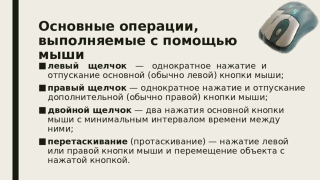 Основные операции,  выполняемые с помощью мыши левый щелчок — однократное нажатие и отпускание основной (обычно левой) кнопки мыши; правый щелчок — однократное нажатие и отпускание дополнительной (обычно правой) кнопки мыши; двойной щелчок — два нажатия основной кнопки мыши с минимальным интервалом времени между ними; перетаскивание (протаскивание) — нажатие левой или правой кнопки мыши и перемещение объекта с нажатой кнопкой. 