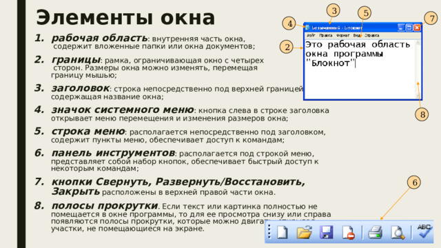 3 Элементы окна 5 7 4 рабочая область : внутренняя часть окна,  содержит вложенные папки или окна документов; границы : рамка, ограничивающая окно с четырех  сторон. Размеры окна можно изменять, перемещая  границу мышью; заголовок : строка непосредственно под верхней границей окна, содержащая название окна; значок системного меню : кнопка слева в строке заголовка открывает меню перемещения и изменения размеров окна; строка меню : располагается непосредственно под заголовком, содержит пункты меню, обеспечивает доступ к командам; панель инструментов : располагается под строкой меню, представляет собой набор кнопок, обеспечивает быстрый доступ к некоторым командам; кнопки Свернуть, Развернуть/Восстановить, Закрыть расположены в верхней правой части окна. полосы прокрутки . Если текст или картинка полностью не помещается в окне программы, то для ее просмотра снизу или справа появляются полосы прокрутки, которые можно двигать, открывая участки, не помещающиеся на экране. 2 8 6 