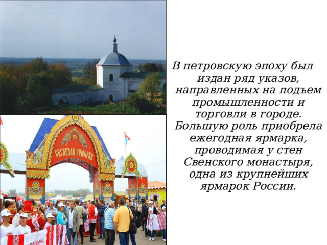 В петровскую эпоху был издан ряд указов, направленных на подъем промыш­ленности и торговли в городе. Большую роль приобрела ежегодная ярмарка, проводимая у стен Свенского монастыря, одна из крупнейших ярмарок России.  29.8.15  