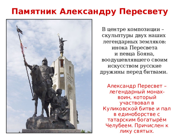 Памятник Александру Пересвету В центре композиции – скульптуры двух наших  легендарных земляков:  инока Пересвета  и певца Бояна,  воодушевлявшего своим  искусством русские  дружины перед битвами. Александр Пересвет – легендарный монах-воин, который участвовал в Куликовской битве и пал в единоборстве с татарским богатырём Челубеем. Причислен к лику святых.      
