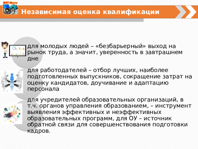 Независимая оценка квалификации  для молодых людей – «безбарьерный» выход на рынок труда, а значит, уверенность в завтрашнем дне для работодателей – отбор лучших, наиболее подготовленных выпускников, сокращение затрат на оценку кандидатов, доучивание и адаптацию персонала для учредителей образовательных организаций, в т.ч. органов управления образованием, – инструмент выявления эффективных и неэффективных образовательных программ, для ОУ – источник обратной связи для совершенствования подготовки кадров. 