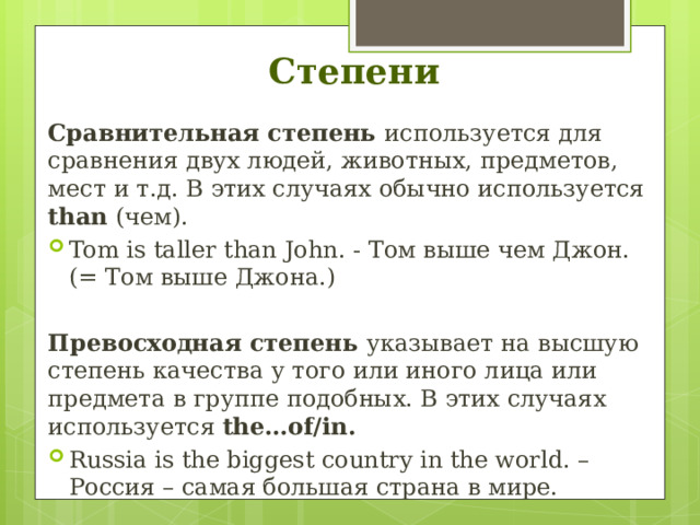 Степени Сравнительная степень используется для сравнения двух людей, животных, предметов, мест и т.д. В этих случаях обычно используется than (чем). Tom is taller than John. - Том выше чем Джон. (= Том выше Джона.)  Превосходная степень указывает на высшую степень качества у того или иного лица или предмета в группе подобных. В этих случаях используется the…of/in. Russia is the biggest country in the world. – Россия – самая большая страна в мире. 