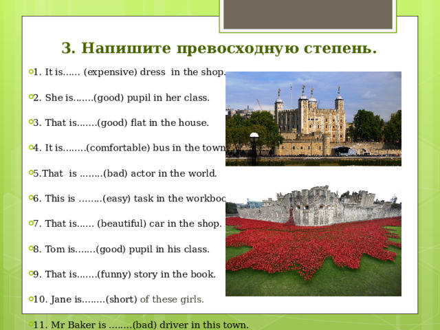 3. Напишите превосходную степень. 1. It is...... (expensive) dress in the shop. 2. She is.......(good) pupil in her class. 3. That is.......(good) flat in the house. 4. It is........(comfortable) bus in the town. 5.That is ........(bad) actor in the world. 6. This is ……..(easy) task in the workbook. 7. That is...... (beautiful) car in the shop. 8. Tom is.......(good) pupil in his class. 9. That is.......(funny) story in the book. 10. Jane is........(short) of these girls. 11. Mr Baker is ........(bad) driver in this town. 