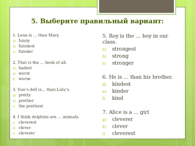 5. Выберите правильный вариант: 1. Lena is … than Mary. 5. Roy is the … boy in our class. funny funniest funnier strongest strong stronger 2. That is the … book of all. 6. He is … than his brother. badest worst worse kindest kinder kind 7. Alice is a … girl 3. Sue’s doll is… than Lulu’s. cleverer clever cleverest pretty prettier the prettiest 4. I think dolphins are … animals. cleverest clever cleverer 
