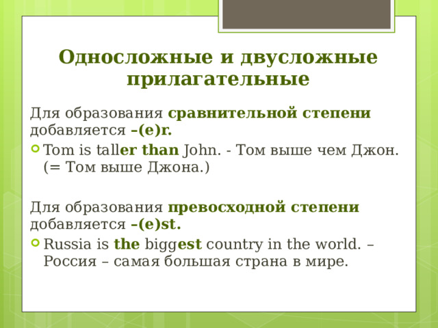Односложные и двусложные прилагательные Для образования сравнительной степени добавляется –(e)r. Tom is tall er  than John. - Том выше чем Джон. (= Том выше Джона.) Для образования превосходной степени добавляется –(e)st. Russia is the bigg est country in the world. – Россия – самая большая страна в мире.   