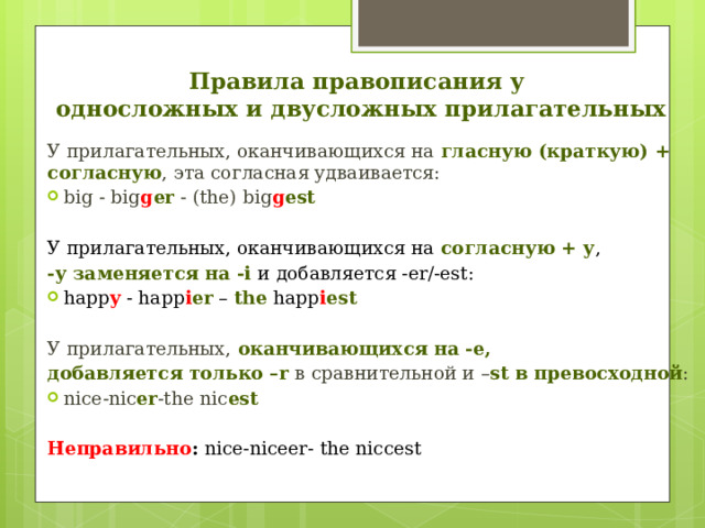 Правила правописания у  односложных и двусложных прилагательных У прилагательных, оканчивающихся на гласную (краткую) + согласную , эта согласная удваивается: big - big g er - (the) big g est  У прилагательных, оканчивающихся на согласную + у , -у заменяется на -і и добавляется -er/-est: happ y - happ i er – the happ i est  У прилагательных, оканчивающихся на -e, добавляется только –r в сравнительной и – st в превосходной : nice-nic er -the nic est  Неправильно : nice-niceer- the niccest 