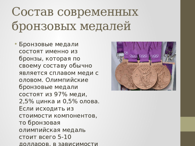 Состав современных бронзовых медалей Бронзовые медали состоят именно из бронзы, которая по своему составу обычно является сплавом меди с оловом. Олимпийские бронзовые медали состоят из 97% меди, 2,5% цинка и 0,5% олова. Если исходить из стоимости компонентов, то бронзовая олимпийская медаль стоит всего 5-10 долларов, в зависимости от размера. 