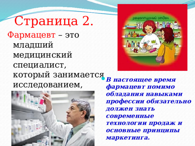 Страница 2. Фармацевт – это младший медицинский специалист, который занимается исследованием, приготовлением и реализацией лекарственных средств. В настоящее время фармацевт помимо обладания навыками профессии обязательно должен знать современные технологии продаж и основные принципы маркетинга. 