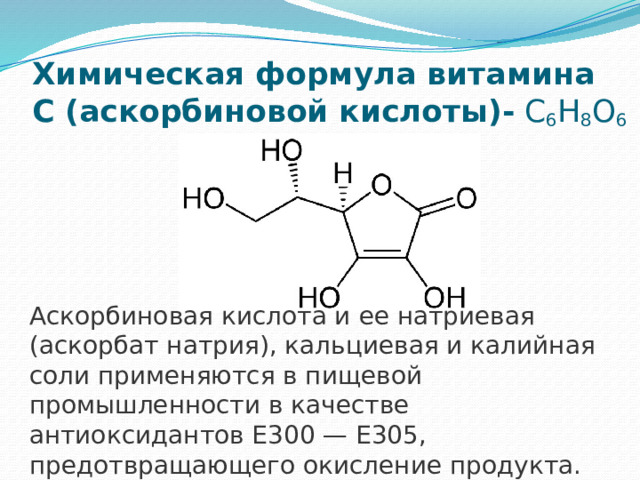 Химическая формула витамина С (аскорбиновой кислоты)-  C 6 H 8 O 6 Аскорбиновая кислота и ее натриевая (аскорбат натрия), кальциевая и калийная соли применяются в пищевой промышленности в качестве антиоксидантов Е300 — E305, предотвращающего окисление продукта. 