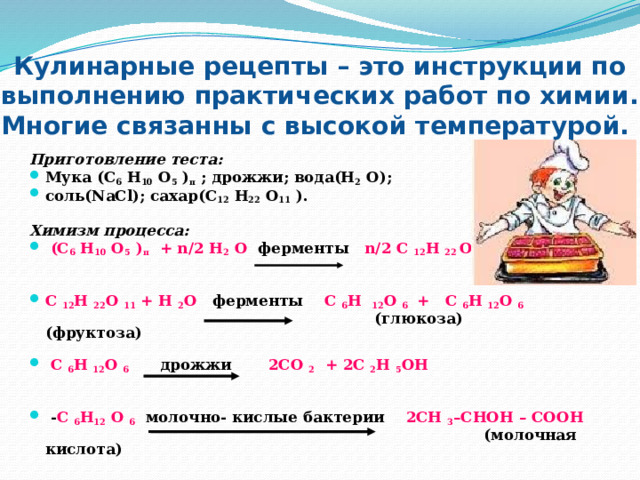 Кулинарные рецепты – это инструкции по выполнению практических работ по химии. Многие связанны с высокой температурой.  Приготовление теста: Мука (С 6 Н 10 О 5 ) п ; дрожжи; вода(Н 2 О); соль(NaCl); сахар(С 12 Н 22 О 11 ). Химизм процесса:  (С 6 Н 10 О 5 ) п + n/2 H 2 O ферменты n/2 C 12 H 22 O 11   С 12 Н 22 О 11 + Н 2 О ферменты С 6 Н 12 О 6 + С 6 Н 12 О 6   (глюкоза) (фруктоза)    С 6 Н 12 О 6 дрожжи 2СО 2 + 2С 2 Н 5 ОН    - С 6 Н 12 О 6 молочно- кислые бактерии 2СН 3 –СНОН – СООН   (молочная кислота)   