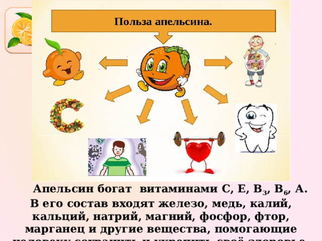  Апельсин богат  витаминами С, Е, В 3 , В 6 , А. В его состав входят железо, медь, калий, кальций, натрий, магний, фосфор, фтор, марганец и другие вещества, помогающие человеку сохранить и укрепить своё здоровье. 