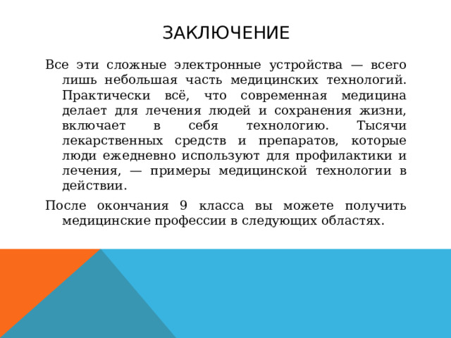 Заключение Все эти сложные электронные устройства — всего лишь небольшая часть медицинских технологий. Практически всё, что современная медицина делает для лечения людей и сохранения жизни, включает в себя технологию. Тысячи лекарственных средств и препаратов, которые люди ежедневно используют для профилактики и лечения, — примеры медицинской технологии в действии. После окончания 9 класса вы можете получить медицинские профессии в следующих областях.  