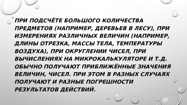При подсчёте большого количества предметов (например, деревьев в лесу), при измерениях различных величин (например, длины отрезка, массы тела, температуры воздуха), при округлении чисел, при вычислениях на микрокалькуляторе и т.д. обычно получают приближённые значения величин, чисел. При этом в разных случаях получают и разные погрешности результатов действий. 