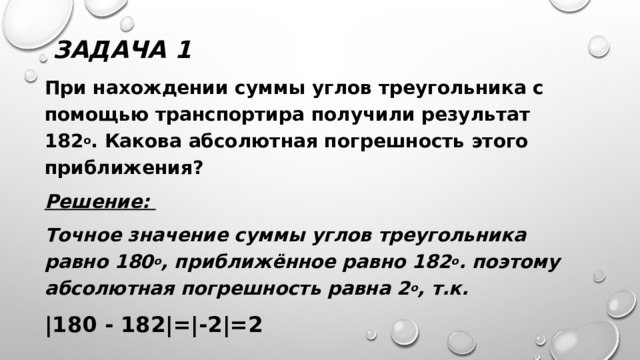 Задача 1 При нахождении суммы углов треугольника с помощью транспортира получили результат 182 о . Какова абсолютная погрешность этого приближения? Решение: Точное значение суммы углов треугольника равно 180 о , приближённое равно 182 о . поэтому абсолютная погрешность равна 2 о , т.к. |180 - 182|=|-2|=2 