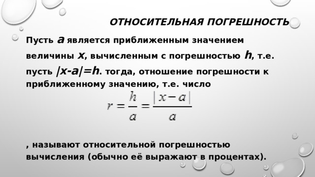 Относительная погрешность Пусть a является приближенным значением величины х , вычисленным с погрешностью h , т.е. пусть |x-a|=h . тогда, отношение погрешности к приближенному значению, т.е. число    , называют относительной погрешностью вычисления (обычно её выражают в процентах). 