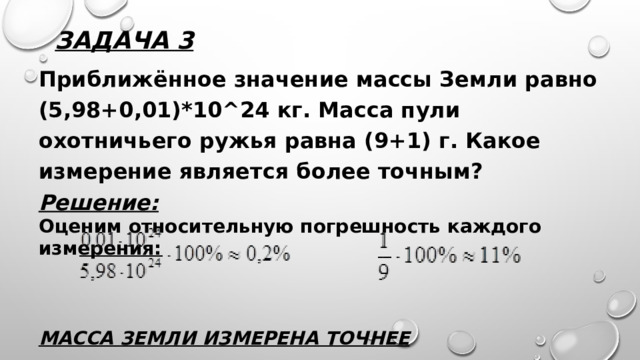 Задача 3 Приближённое значение массы Земли равно (5,98+0,01)*10^24 кг. Масса пули охотничьего ружья равна (9+1) г. Какое измерение является более точным? Решение: Оценим относительную погрешность каждого измерения:    Масса Земли измерена точнее 