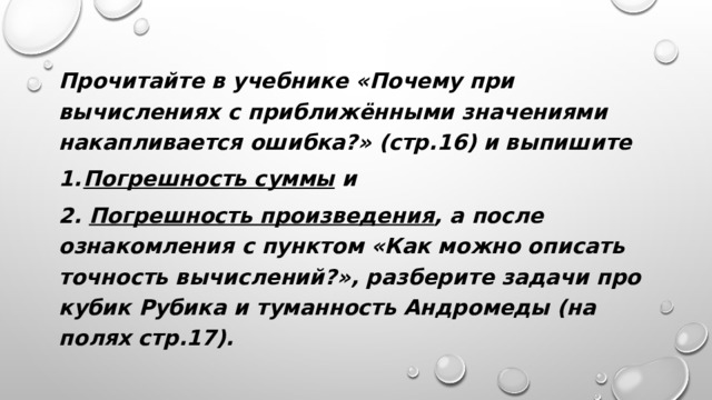 Прочитайте в учебнике «Почему при вычислениях с приближёнными значениями накапливается ошибка?» (стр.16) и выпишите Погрешность суммы и 2. Погрешность произведения , а после ознакомления с пунктом «Как можно описать точность вычислений?», разберите задачи про кубик Рубика и туманность Андромеды (на полях стр.17). 