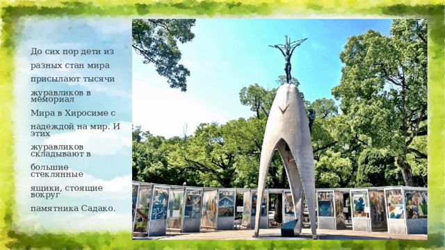 До сих пор дети из разных стан мира присылают тысячи журавликов в мемориал Мира в Хиросиме с надеждой на мир. И этих журавликов складывают в большие стеклянные ящики, стоящие вокруг памятника Садако.   