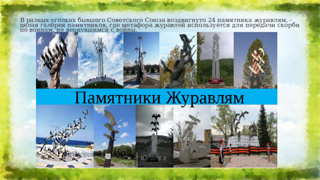 В разных уголках бывшего Советского Союза воздвигнуто 24 памятника журавлям, - целая галерея памятников, где метафора журавлей используется для передачи скорби по воинам, не вернувшимся с войны. 