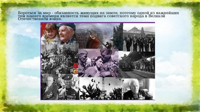 Бороться за мир - обязанность живущих на земле, поэтому одной из важнейших тем нашего времени является тема подвига советского народа в Великой Отечественной войне.   