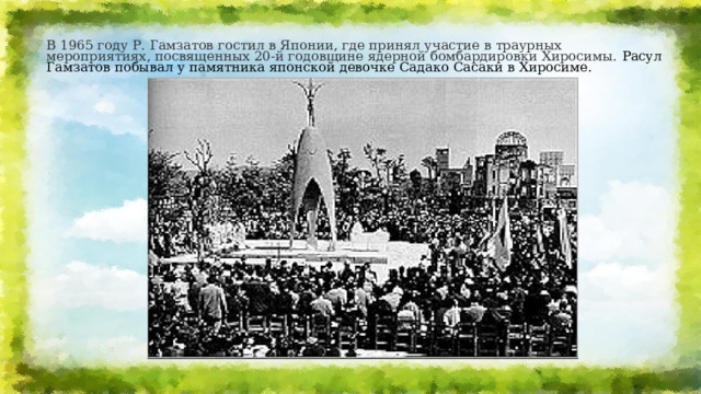 В 1965 году Р. Гамзатов гостил в Японии, где принял участие в траурных мероприятиях, посвященных 20-й годовщине ядерной бомбардировки Хиросимы.  Расул Гамзатов побывал у памятника японской девочке Садако Сасаки в Хиросиме. 