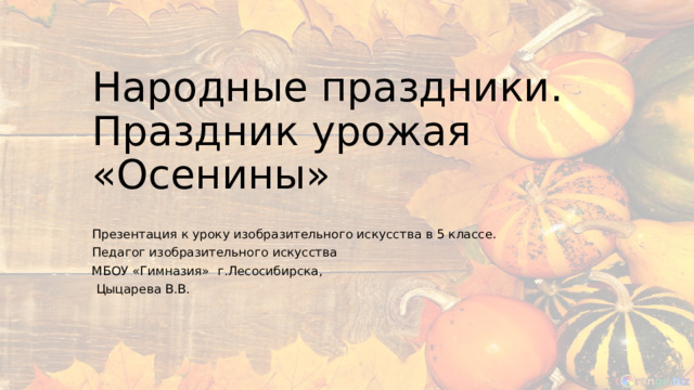 Народные праздники. Праздник урожая «Осенины» Презентация к уроку изобразительного искусства в 5 классе. Педагог изобразительного искусства МБОУ «Гимназия» г.Лесосибирска,  Цыцарева В.В. 