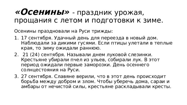 «Осенины» - праздник урожая, прощания с летом и подготовки к зиме. Осенины праздновали на Руси трижды: 17 сентября. Удачный день для переезда в новый дом. Наблюдали за дикими гусями. Если птицы улетали в теплые края, то зиму ожидали раннюю.  21 (24) сентября. Называли днем луковой слезинки. Крестьяне убирали пчел из ульев, собирали лук. В этот период ожидали первые заморозки. День осеннего солнцестояния на Руси. 27 сентября. Славяне верили, что в этот день происходит борьба между добром и злом. Чтобы уберечь дома, сараи и амбары от нечистой силы, крестьяне раскладывали кресты. 