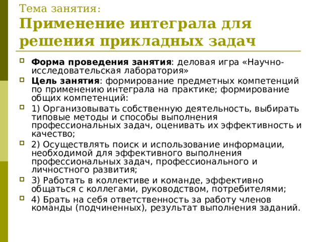Тема занятия:  Применение интеграла для решения прикладных задач Форма проведения занятия : деловая игра «Научно-исследовательская лаборатория» Цель занятия : формирование предметных компетенций по применению интеграла на практике; формирование общих компетенций: 1) Организовывать собственную деятельность, выбирать типовые методы и способы выполнения профессиональных задач, оценивать их эффективность и качество; 2) Осуществлять поиск и использование информации, необходимой для эффективного выполнения профессиональных задач, профессионального и личностного развития; 3) Работать в коллективе и команде, эффективно общаться с коллегами, руководством, потребителями; 4) Брать на себя ответственность за работу членов команды (подчиненных), результат выполнения заданий.   