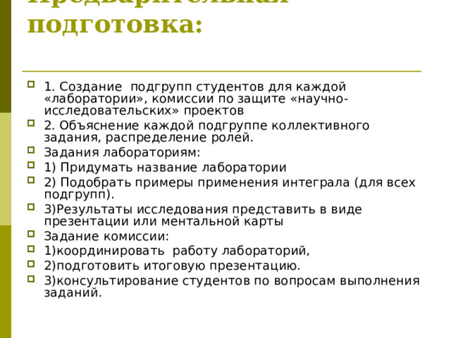 Предварительная подготовка:   1. Создание подгрупп студентов для каждой «лаборатории», комиссии по защите «научно-исследовательских» проектов 2. Объяснение каждой подгруппе коллективного задания, распределение ролей. Задания лабораториям: 1) Придумать название лаборатории 2) Подобрать примеры применения интеграла (для всех подгрупп). 3)Результаты исследования представить в виде презентации или ментальной карты Задание комиссии: 1)координировать  работу лабораторий, 2)подготовить итоговую презентацию.  3)консультирование студентов по вопросам выполнения заданий. 