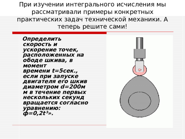 При изучении интегрального исчисления мы рассматривали примеры конкретных практических задач технической механики. А теперь решите сами!   Определить скорость и ускорение точек, расположенных на ободе шкива, в момент времени t=5сек., если при запуске двигателя его шкив диаметром d=200мм в течение первых нескольких секунд вращается согласно уравнению: ф=0,2t³». 