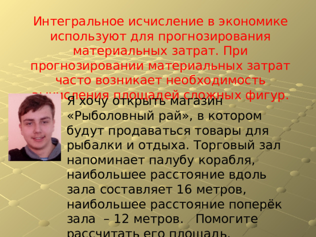 Интегральное исчисление в экономике используют для прогнозирования материальных затрат. При прогнозировании материальных затрат часто возникает необходимость вычисления площадей сложных фигур. Я хочу открыть магазин «Рыболовный рай», в котором будут продаваться товары для рыбалки и отдыха. Торговый зал напоминает палубу корабля, наибольшее расстояние вдоль зала составляет 1 6 метров, наибольшее расстояние поперёк зала – 1 2 метров. Помогите рассчитать его площадь. 
