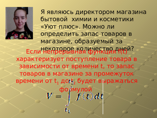 Я являюсь директором магазина бытовой химии и косметики «Уют плюс». Можно ли определить запас товаров в магазине, образуемый за некоторое количество дней? Если непрерывная функция f(t) характеризует поступление товара в зависимости от времени t, то запас товаров в магазине за промежуток времени от t 1 до t 2 будет выражаться формулой 