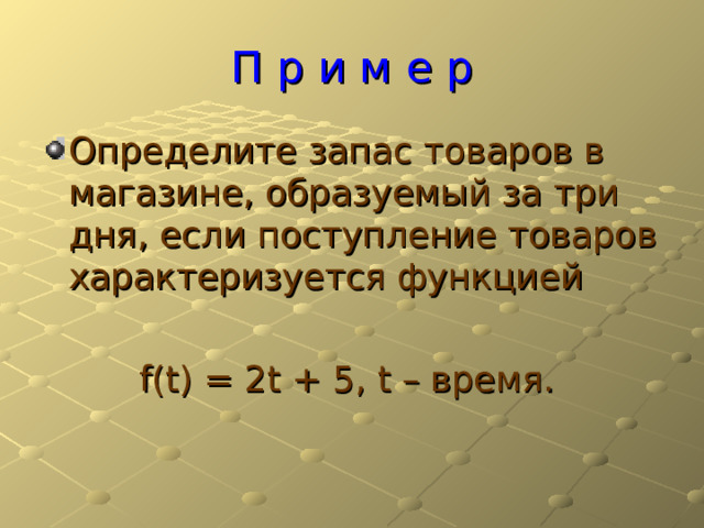 П р и м е р Определите запас товаров в магазине, образуемый за три дня, если поступление товаров характеризуется функцией f(t) = 2t + 5 , t – время. 