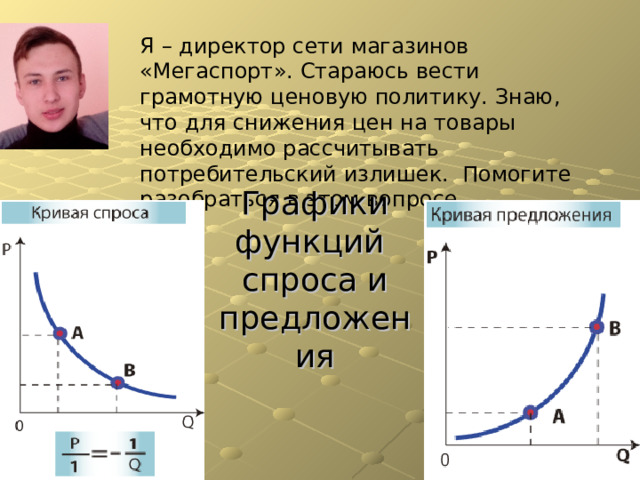 Я – директор сети магазинов «Мегаспорт». Стараюсь вести грамотную ценовую политику. Знаю, что для снижения цен на товары необходимо рассчитывать потребительский излишек. Помогите разобраться в этом вопросе. Графики функций  спроса и предложения 
