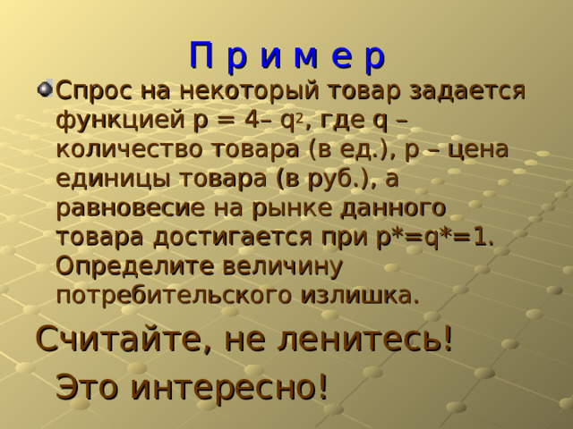 П р и м е р Спрос на некоторый товар задается функцией p = 4– q 2 , где q – количество товара (в ед.), p – цена единицы товара (в руб.), а равновесие на рынке данного товара достигается при p*=q*=1. Определите величину потребительского излишка. Считайте, не ленитесь!      Это интересно! 