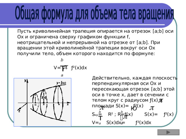 Пусть криволинейная трапеция опирается на отрезок [a;b] оси Ox и ограничена сверху графиком функции f , неотрицательной и непрерывной на отрезке от [a;b] . При вращении этой криволинейной трапеции вокруг оси Ox получили тело, объем которого находится по формуле: b  т V= ƒ²(x)dx a Действительно, каждая плоскость перпендикулярная оси Ох и пересекающая отрезок [a;b] этой оси в точке х, дает в сечении с телом круг с радиусом ƒ(x) и площади S(x)= ƒ²(x) S кр = R² ; R=ƒ(x) S(x)= ƒ²(x) V= S(x)dx= ƒ²(x)dx    Ю b b  т т a a 