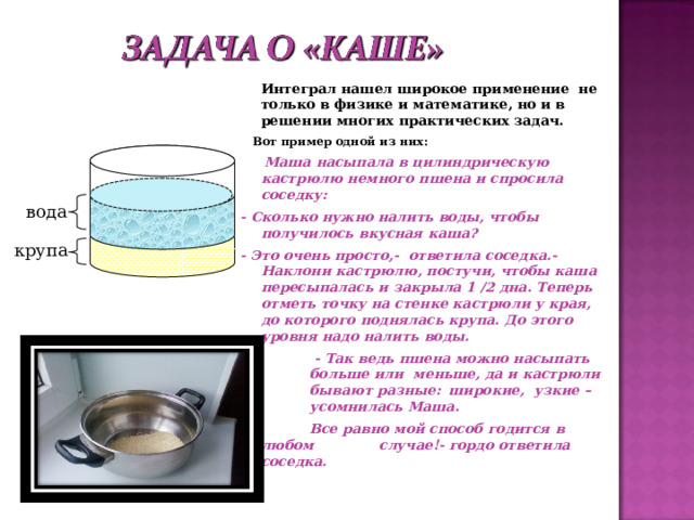  Интеграл нашел широкое применение не только в физике и математике, но и в решении многих практических задач.  Вот пример одной из них:   Маша насыпала в цилиндрическую кастрюлю немного пшена и  спросила соседку: - Сколько нужно налить воды, чтобы получилось вкусная каша? - Это очень просто,- ответила соседка.- Наклони кастрюлю, постучи, чтобы каша пересыпалась и закрыла 1 /2 дна. Теперь отметь точку на стенке кастрюли у края, до которого поднялась крупа. До этого уровня надо налить воды.    - Так ведь пшена можно насыпать  больше или меньше, да и кастрюли  бывают разные:  широкие, узкие –  усомнилась Маша. -   Все равно мой способ годится в любом  случае!- гордо ответила соседка.  вода крупа 