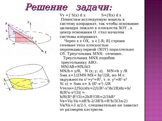 Решение задачи: V т =∫ S ( x ) d  x  S =∫ f ( x ) d  x   Поместим исследуемую модель в систему координат, так чтобы основание цилиндра лежало в плоскости XOY , а центр основания О стал началом системы координат.  Через x є OX , x є [- R ; R ] строим сечение тела плоскостью перпендикулярной ( XOY ) параллельно OY . Треугольник MNX - сечение.  Треугольник MNX подобен  треугольнику ABO :  MN / AB = MX / AO MN/h= y/R, N  (x; y; z), MN=h  y  /R S м n  x=1/2MN·MX= hy²/2R, но M є  окружности x²+y²=R², т . е . y²=R²-x² S(  x) = S м n  x= h (R²-x²) /2R V тела =2∫S(x)dx=2∫((R²-x²)h/2R)dx=h/R(R²x-x³/3)| = h/R(R³-R³/3)=2hR³/3R=2/3hR² V в =V ц -V к = π R²h-2/3R²h=R²h/3(3π-2) V в/ V к=3 π/2-1, следовательно не зависит от размеров кастрюли. 